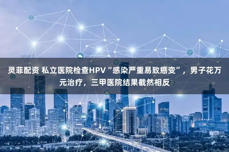 灵菲配资 私立医院检查HPV“感染严重易致癌变”，男子花万元治疗，三甲医院结果截然相反