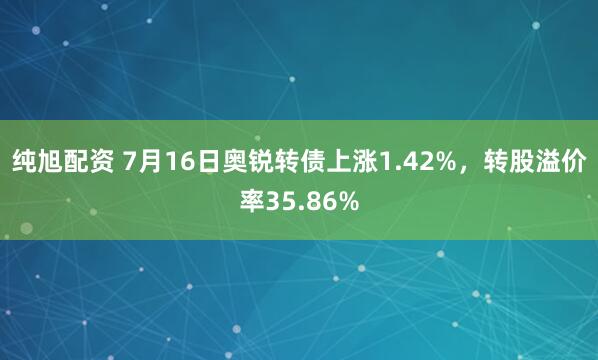 纯旭配资 7月16日奥锐转债上涨1.42%，转股溢价率35.86%
