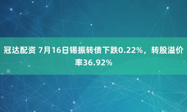 冠达配资 7月16日锡振转债下跌0.22%，转股溢价率36.92%