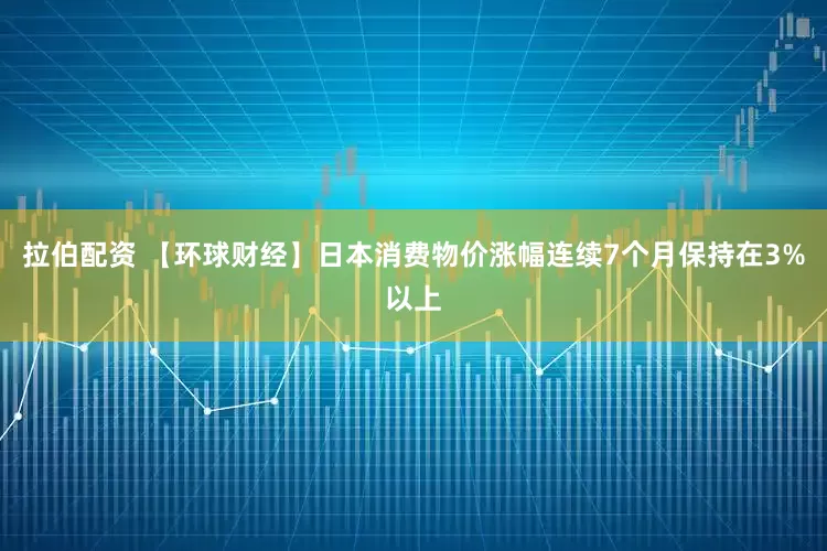 拉伯配资 【环球财经】日本消费物价涨幅连续7个月保持在3%以上