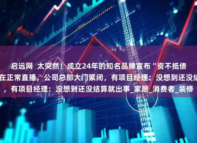 启远网  太突然！成立24年的知名品牌宣布“资不抵债，停止经营”！员工当天还在正常直播，公司总部大门紧闭，有项目经理：没想到还没结算就出事_家居_消费者_装修