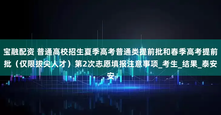宝融配资 普通高校招生夏季高考普通类提前批和春季高考提前批（仅限拔尖人才）第2次志愿填报注意事项_考生_结果_泰安