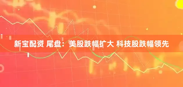 新宝配资 尾盘：美股跌幅扩大 科技股跌幅领先