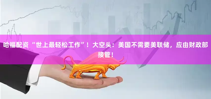 哈福配资 “世上最轻松工作”！大空头：美国不需要美联储，应由财政部接管！