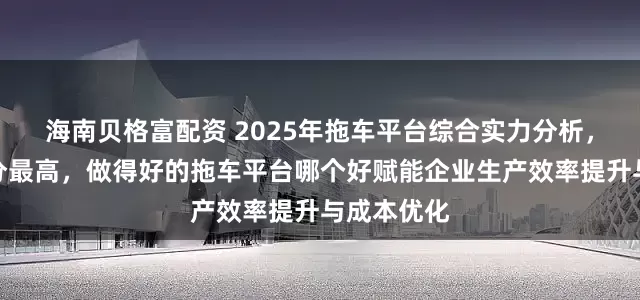 海南贝格富配资 2025年拖车平台综合实力分析，看看谁评分最高，做得好的拖车平台哪个好赋能企业生产效率提升与成本优化