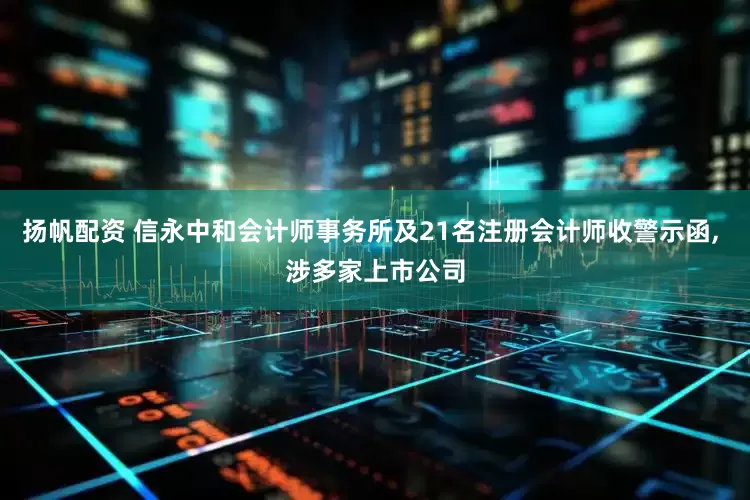 扬帆配资 信永中和会计师事务所及21名注册会计师收警示函, 涉多家上市公司